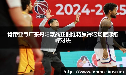 肯帝亚与广东丹阳激战正酣谁将赢得这场篮球巅峰对决
