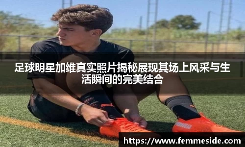 足球明星加维真实照片揭秘展现其场上风采与生活瞬间的完美结合